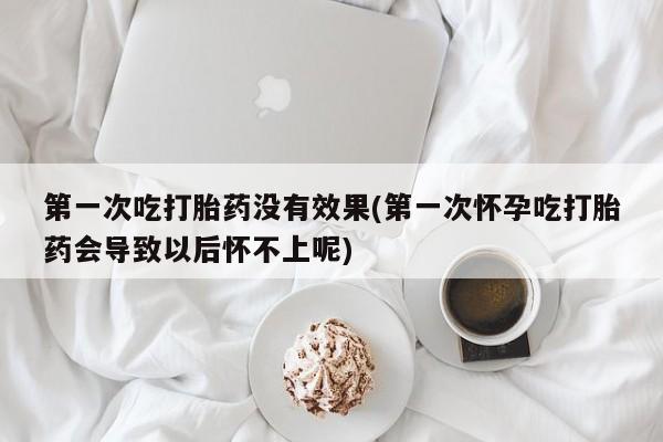 流产药购买方式第一次吃打胎药没有效果(第一次怀孕吃打胎药会导致以后怀不上呢)
