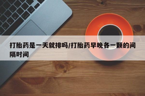流产药购买方式打胎药是一天就排吗/打胎药早晚各一颗的间隔时间