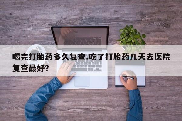 流产药购买方式喝完打胎药多久复查.吃了打胎药几天去医院复查最好？