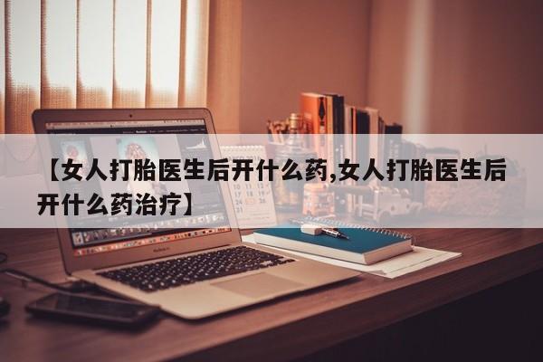 流产药购买方式【女人打胎医生后开什么药,女人打胎医生后开什么药治疗】
