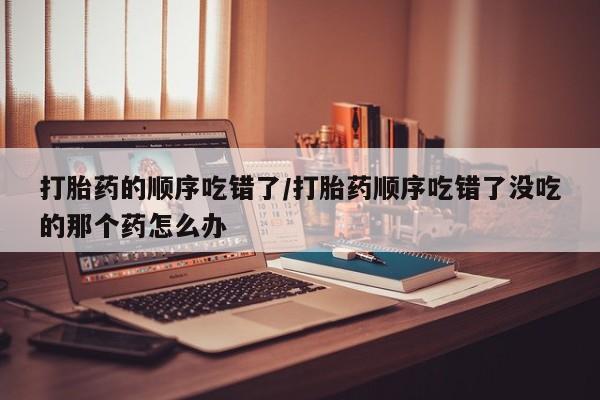 流产药购买方式打胎药的顺序吃错了/打胎药顺序吃错了没吃的那个药怎么办