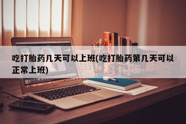 流产药购买方式吃打胎药几天可以上班(吃打胎药第几天可以正常上班)