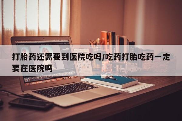 流产药购买方式打胎药还需要到医院吃吗/吃药打胎吃药一定要在医院吗