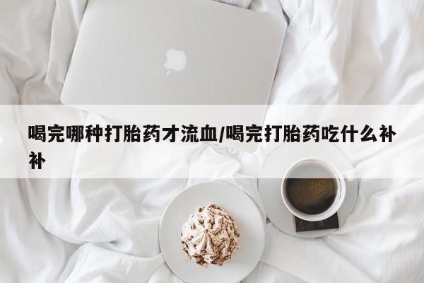 流产药购买方式喝完哪种打胎药才流血/喝完打胎药吃什么补补