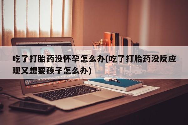 流产药购买方式吃了打胎药没怀孕怎么办(吃了打胎药没反应现又想要孩子怎么办)
