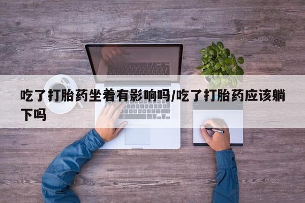 流产药购买方式吃了打胎药坐着有影响吗/吃了打胎药应该躺下吗