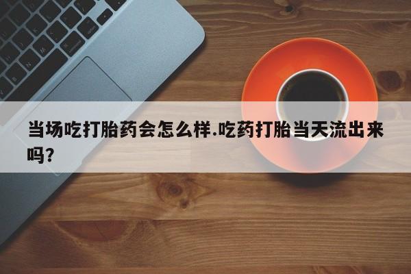 流产药购买方式当场吃打胎药会怎么样.吃药打胎当天流出来吗？