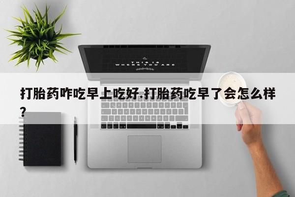 流产药购买方式打胎药咋吃早上吃好.打胎药吃早了会怎么样？