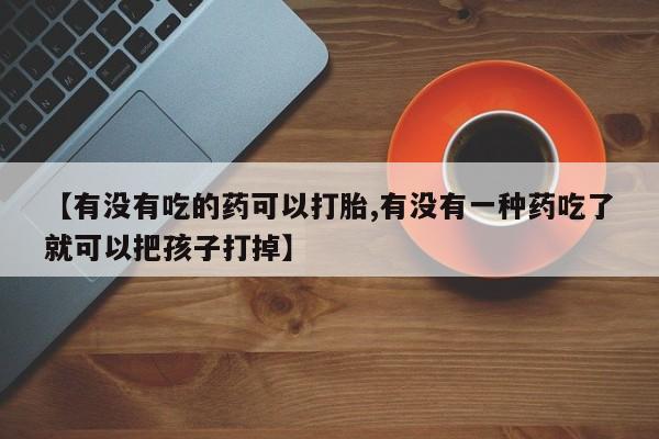 流产药购买方式【有没有吃的药可以打胎,有没有一种药吃了就可以把孩子打掉】