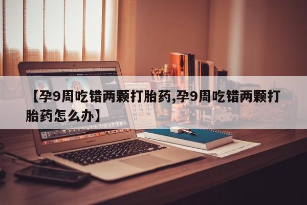 流产药购买方式【孕9周吃错两颗打胎药,孕9周吃错两颗打胎药怎么办】