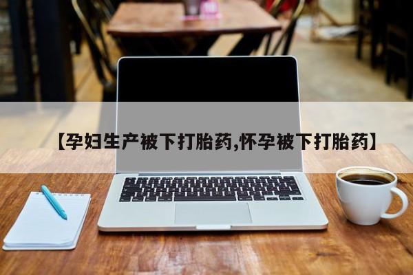 流产药购买方式【孕妇生产被下打胎药,怀孕被下打胎药】