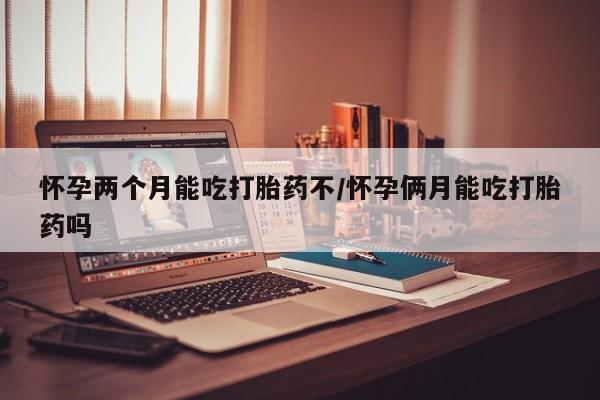 流产药购买方式怀孕两个月能吃打胎药不/怀孕俩月能吃打胎药吗