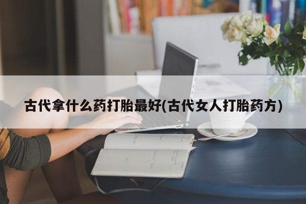 流产药购买方式古代拿什么药打胎最好(古代女人打胎药方)