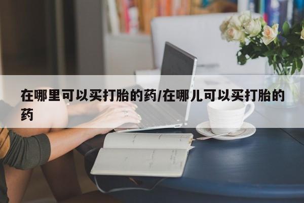 流产药购买方式在哪里可以买打胎的药/在哪儿可以买打胎的药