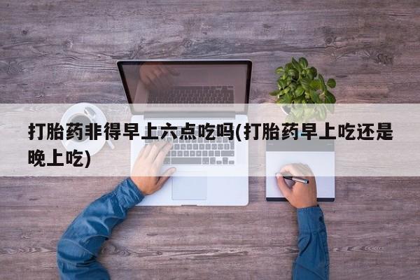 流产药购买方式打胎药非得早上六点吃吗(打胎药早上吃还是晚上吃)