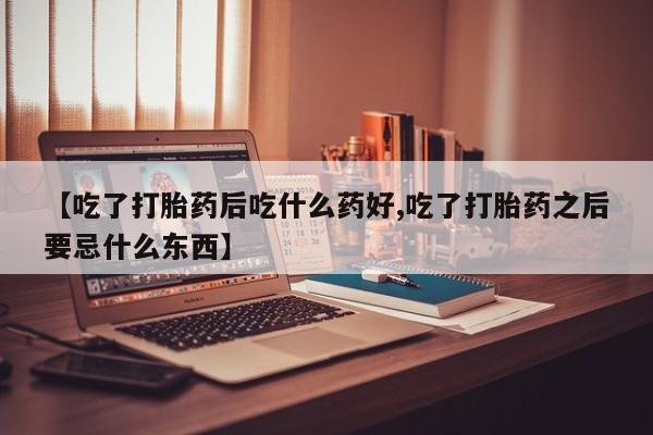 流产药购买方式【吃了打胎药后吃什么药好,吃了打胎药之后要忌什么东西】