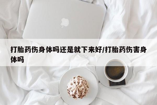 流产药购买方式打胎药伤身体吗还是就下来好/打胎药伤害身体吗