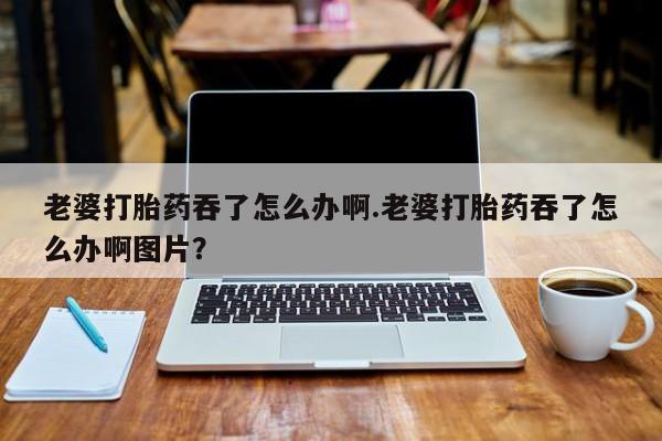 流产药购买方式老婆打胎药吞了怎么办啊.老婆打胎药吞了怎么办啊图片？