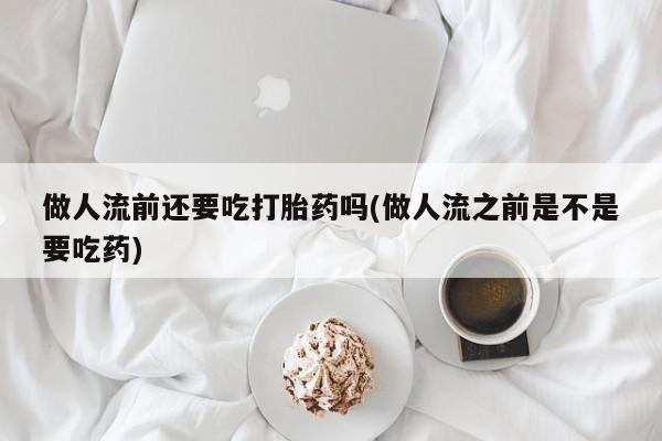 流产药购买方式做人流前还要吃打胎药吗(做人流之前是不是要吃药)