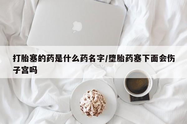 流产药购买方式打胎塞的药是什么药名字/堕胎药塞下面会伤子宫吗
