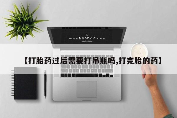 流产药购买方式【打胎药过后需要打吊瓶吗,打完胎的药】