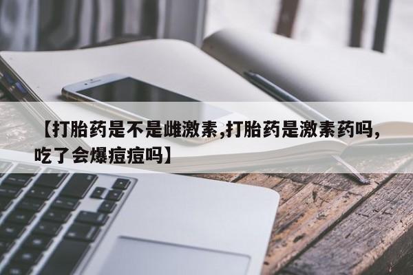 流产药购买方式【打胎药是不是雌激素,打胎药是激素药吗,吃了会爆痘痘吗】