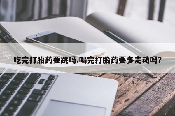 流产药购买方式吃完打胎药要跳吗.喝完打胎药要多走动吗？