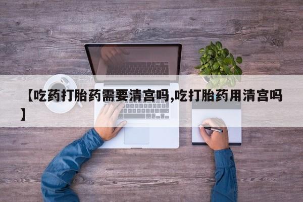 流产药购买方式【吃药打胎药需要清宫吗,吃打胎药用清宫吗】