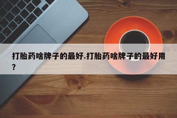 流产药购买方式打胎药啥牌子的最好.打胎药啥牌子的最好用？