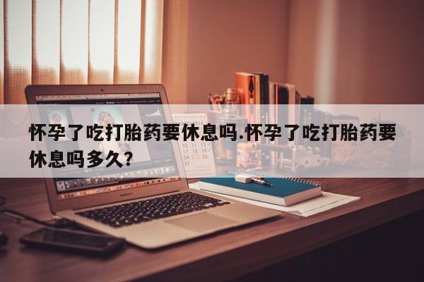 流产药购买方式怀孕了吃打胎药要休息吗.怀孕了吃打胎药要休息吗多久？