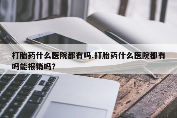 流产药购买方式打胎药什么医院都有吗.打胎药什么医院都有吗能报销吗？