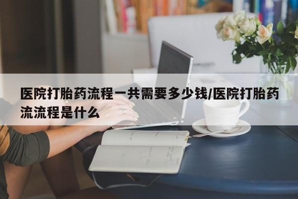 流产药购买方式医院打胎药流程一共需要多少钱/医院打胎药流流程是什么