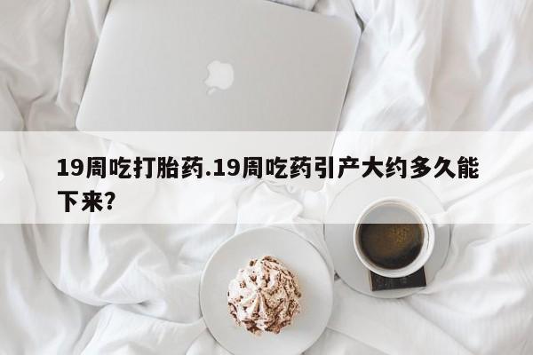 流产药购买方式19周吃打胎药.19周吃药引产大约多久能下来？