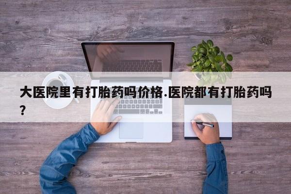 流产药购买方式大医院里有打胎药吗价格.医院都有打胎药吗?