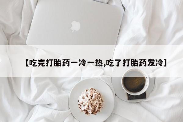 流产药购买方式【吃完打胎药一冷一热,吃了打胎药发冷】
