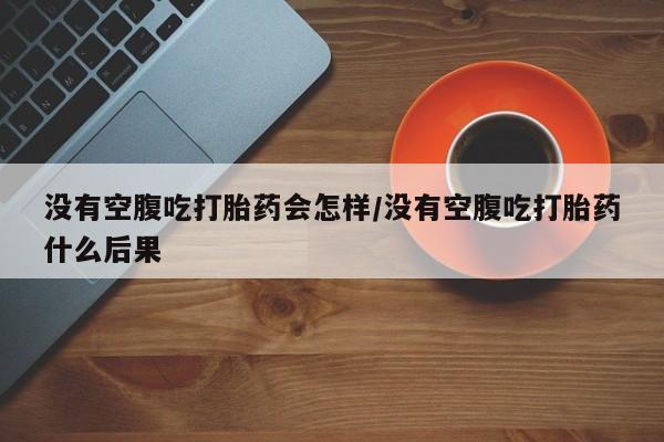 流产药购买方式没有空腹吃打胎药会怎样/没有空腹吃打胎药什么后果