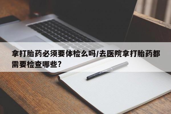 流产药购买方式拿打胎药必须要体检么吗/去医院拿打胎药都需要检查哪些?