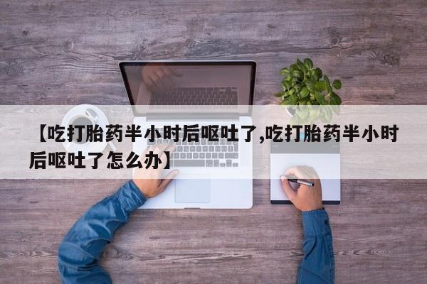 流产药购买方式【吃打胎药半小时后呕吐了,吃打胎药半小时后呕吐了怎么办】