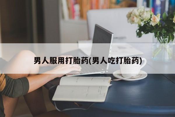 流产药购买方式男人服用打胎药(男人吃打胎药)