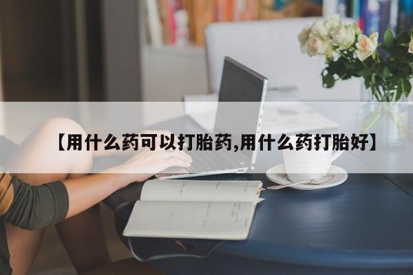 流产药购买方式【用什么药可以打胎药,用什么药打胎好】