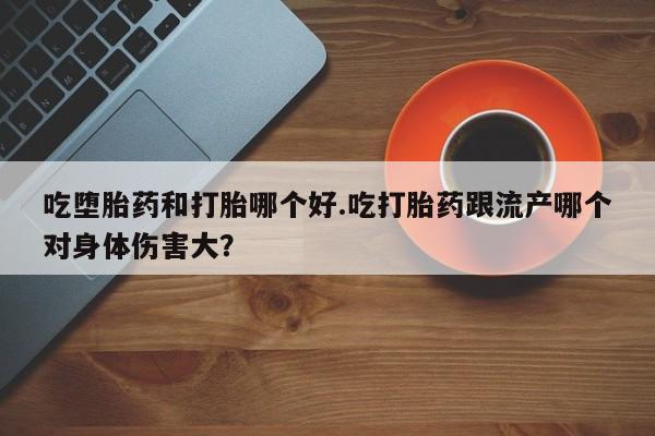 流产药购买方式吃堕胎药和打胎哪个好.吃打胎药跟流产哪个对身体伤害大？