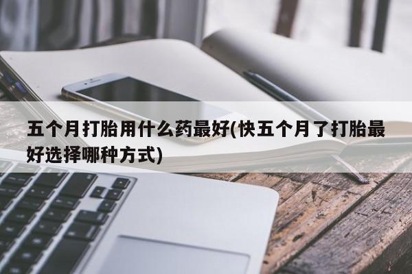 流产药购买方式五个月打胎用什么药最好(快五个月了打胎最好选择哪种方式)