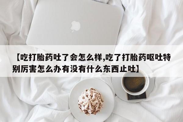 流产药购买方式【吃打胎药吐了会怎么样,吃了打胎药呕吐特别厉害怎么办有没有什么东西止吐】