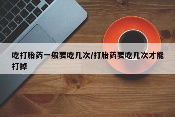 流产药购买方式吃打胎药一般要吃几次/打胎药要吃几次才能打掉