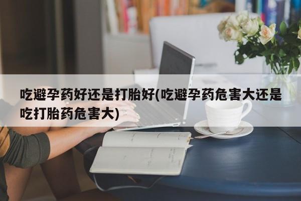流产药购买方式吃避孕药好还是打胎好(吃避孕药危害大还是吃打胎药危害大)