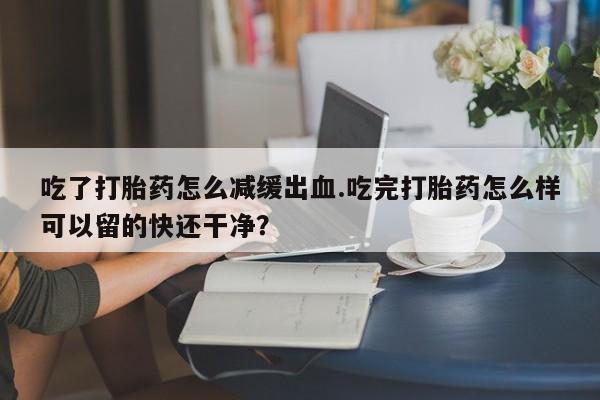 流产药购买方式吃了打胎药怎么减缓出血.吃完打胎药怎么样可以留的快还干净？