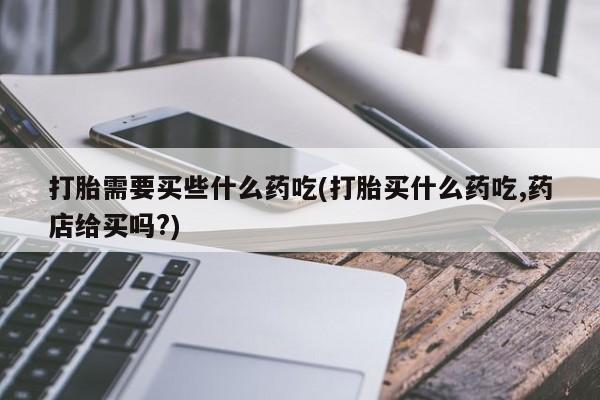 流产药购买方式打胎需要买些什么药吃(打胎买什么药吃,药店给买吗?)