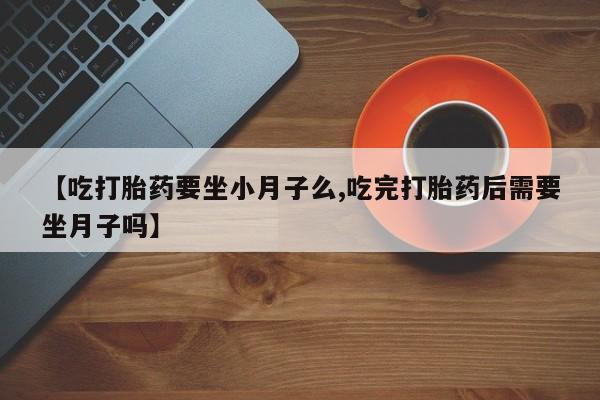 流产药购买方式【吃打胎药要坐小月子么,吃完打胎药后需要坐月子吗】
