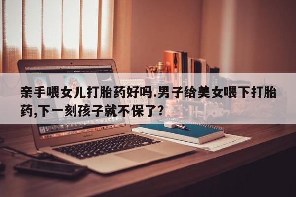 流产药购买方式亲手喂女儿打胎药好吗.男子给美女喂下打胎药,下一刻孩子就不保了？