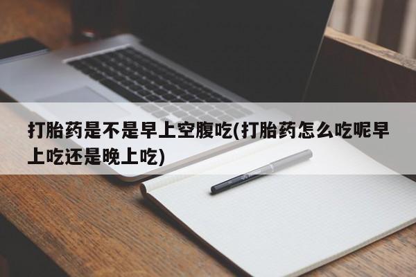 流产药购买方式打胎药是不是早上空腹吃(打胎药怎么吃呢早上吃还是晚上吃)